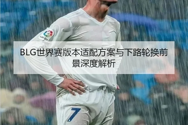 BLG世界赛版本适配方案与下路轮换前景深度解析