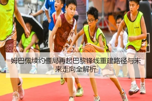 姆巴佩续约僵局再起巴黎锋线重建路径与未来走向全解析