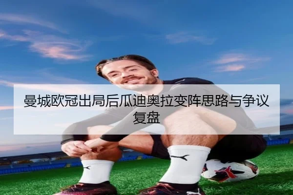 曼城欧冠出局后瓜迪奥拉变阵思路与争议复盘