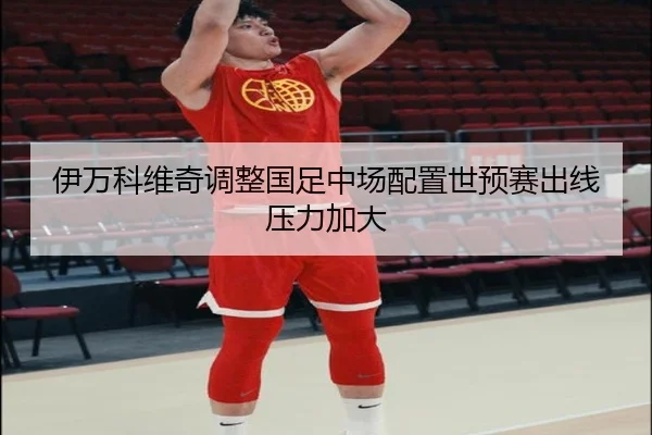 伊万科维奇调整国足中场配置世预赛出线压力加大