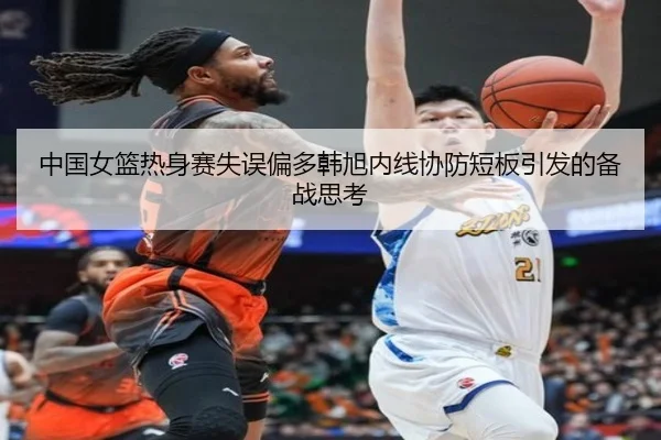 中国女篮热身赛失误偏多韩旭内线协防短板引发的备战思考